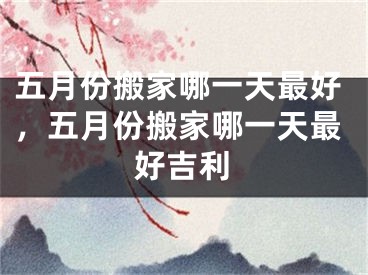 五月份搬家哪一天最好，五月份搬家哪一天最好吉利