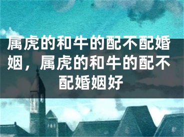 属虎的和牛的配不配婚姻，属虎的和牛的配不配婚姻好
