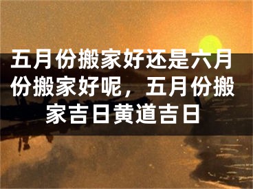 五月份搬家好还是六月份搬家好呢，五月份搬家吉日黄道吉日