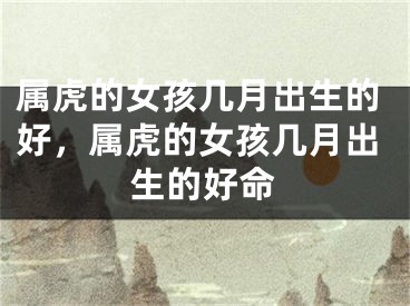 属虎的女孩几月出生的好，属虎的女孩几月出生的好命