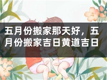 五月份搬家那天好，五月份搬家吉日黄道吉日