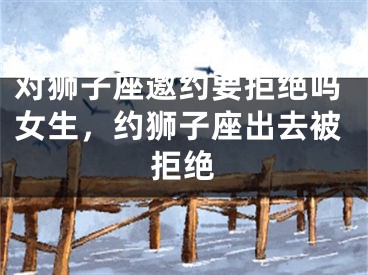 对狮子座邀约要拒绝吗女生,约狮子座出去被拒绝
