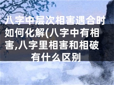 八字中层次相害遇合时如何化解(八字中有相害,八字里相害和相破有什么区别