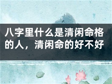 八字里什么是清闲命格的人，清闲命的好不好