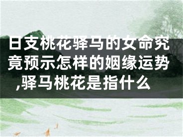 日支桃花驿马的女命究竟预示怎样的姻缘运势,驿马桃花是指什么