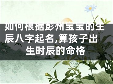 如何根据彭州宝宝的生辰八字起名,算孩子出生时辰的命格