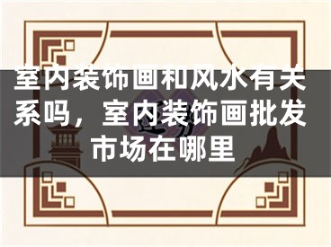 室内装饰画和风水有关系吗，室内装饰画批发市场在哪里