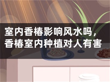 室内香椿影响风水吗，香椿室内种植对人有害
