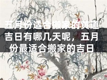 五月份适合搬家的黄道吉日有哪几天呢，五月份最适合搬家的吉日