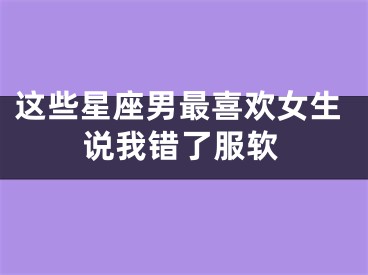 这些星座男最喜欢女生说我错了服软