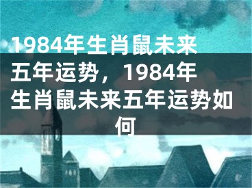 1984年生肖鼠未来五年运势，1984年生肖鼠未来五年运势如何