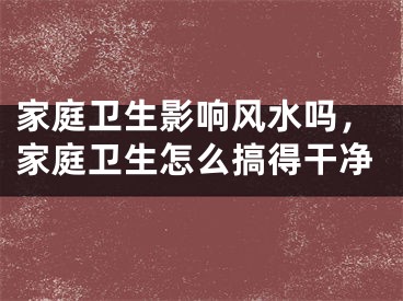 家庭卫生影响风水吗，家庭卫生怎么搞得干净