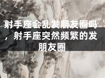 射手座会乱发朋友圈吗，射手座突然频繁的发朋友圈