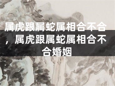属虎跟属蛇属相合不合，属虎跟属蛇属相合不合婚姻