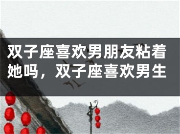 双子座喜欢男朋友粘着她吗，双子座喜欢男生