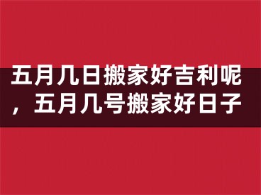 五月几日搬家好吉利呢，五月几号搬家好日子