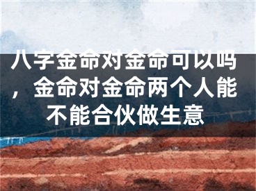 八字金命对金命可以吗,金命对金命两个人能不能合伙做生意