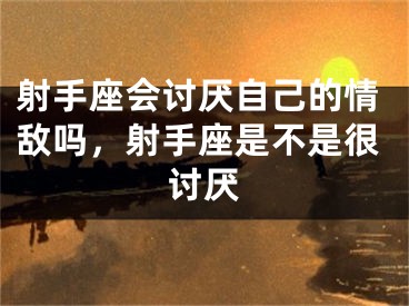 射手座会讨厌自己的情敌吗，射手座是不是很讨厌