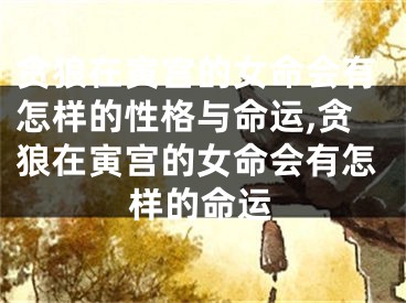 贪狼在寅宫的女命会有怎样的性格与命运,贪狼在寅宫的女命会有怎样的命运