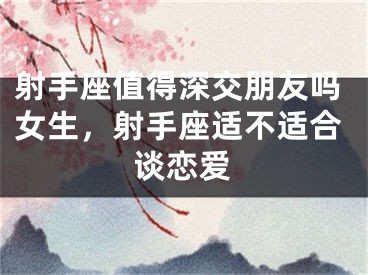 射手座值得深交朋友吗女生，射手座适不适合谈恋爱