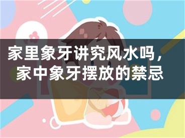 家里象牙讲究风水吗,家中象牙摆放的禁忌