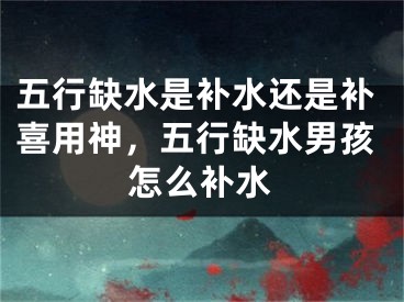 五行缺水是补水还是补喜用神，五行缺水男孩怎么补水