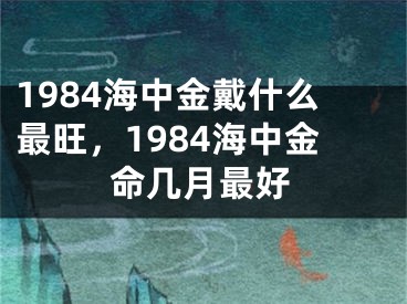 1984海中金戴什么最旺，1984海中金命几月最好