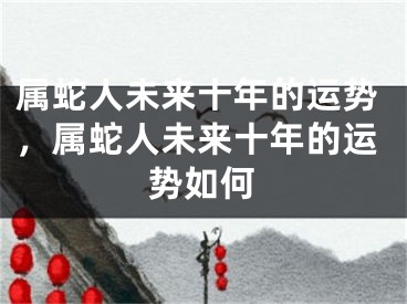 属蛇人未来十年的运势,属蛇人未来十年的运势如何