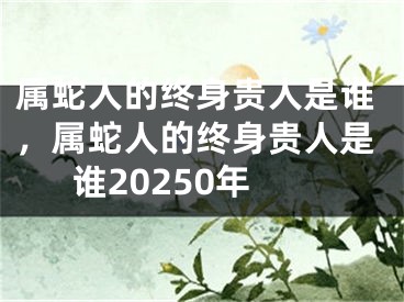 属蛇人的终身贵人是谁,属蛇人的终身贵人是谁20250年
