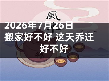 2026年7月26日搬家好不好 这天乔迁好不好