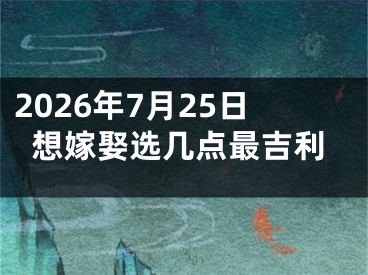 2026年7月25日想嫁娶选几点最吉利