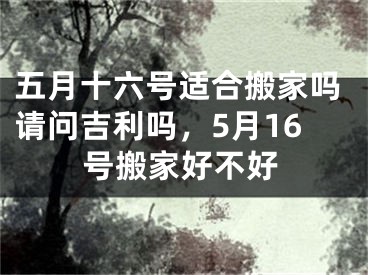 五月十六号适合搬家吗请问吉利吗，5月16号搬家好不好