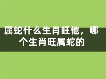 属蛇什么生肖旺他,哪个生肖旺属蛇的