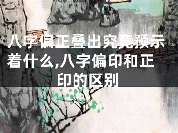八字偏正叠出究竟预示着什么,八字偏印和正印的区别