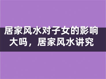 居家风水对子女的影响大吗，居家风水讲究