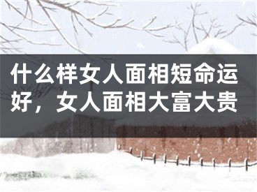 什么样女人面相短命运好，女人面相大富大贵