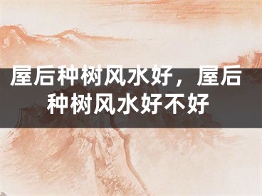 屋后种树风水好，屋后种树风水好不好