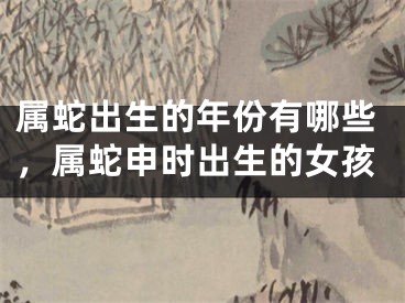 属蛇出生的年份有哪些，属蛇申时出生的女孩