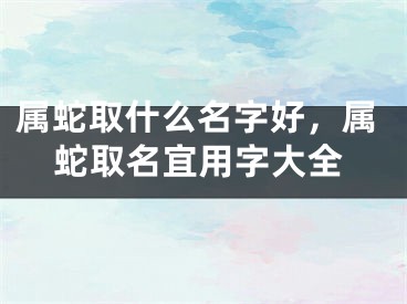 属蛇取什么名字好，属蛇取名宜用字大全