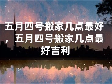 五月四号搬家几点最好，五月四号搬家几点最好吉利