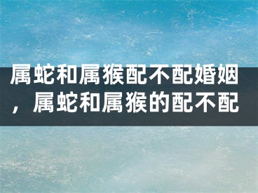 属蛇和属猴配不配婚姻，属蛇和属猴的配不配