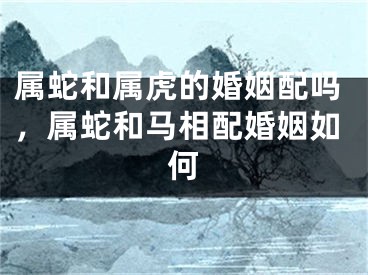 属蛇和属虎的婚姻配吗，属蛇和马相配婚姻如何