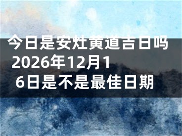 今日是安灶黄道吉日吗 2026年12月16日是不是最佳日期