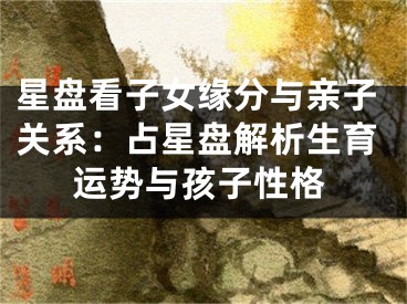 星盘看子女缘分与亲子关系：占星盘解析生育运势与孩子性格