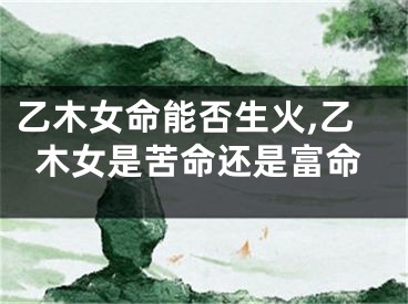 乙木女命能否生火,乙木女是苦命还是富命
