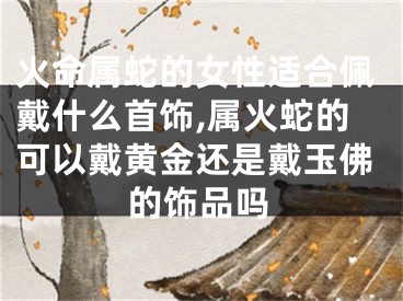 火命属蛇的女性适合佩戴什么首饰,属火蛇的可以戴黄金还是戴玉佛的饰品吗