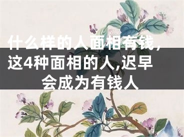 什么样的人面相有钱，这4种面相的人,迟早会成为有钱人