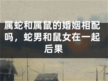 属蛇和属鼠的婚姻相配吗,蛇男和鼠女在一起后果