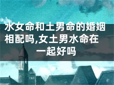 水女命和土男命的婚姻相配吗,女土男水命在一起好吗