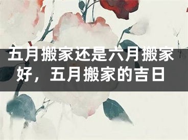 五月搬家还是六月搬家好，五月搬家的吉日